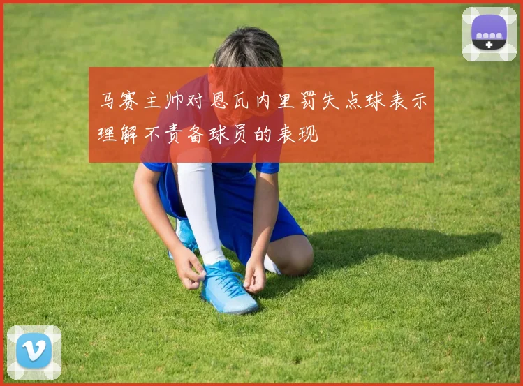 马赛主帅对恩瓦内里罚失点球表示理解不责备球员的表现