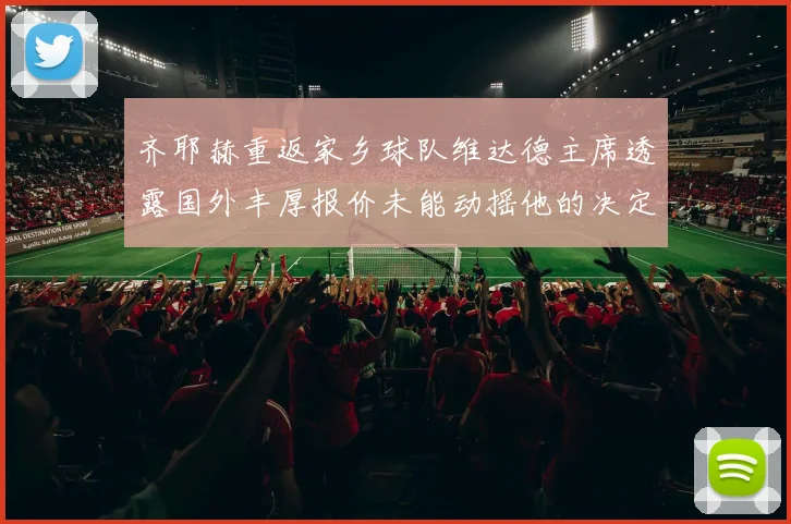 齐耶赫重返家乡球队维达德主席透露国外丰厚报价未能动摇他的决定