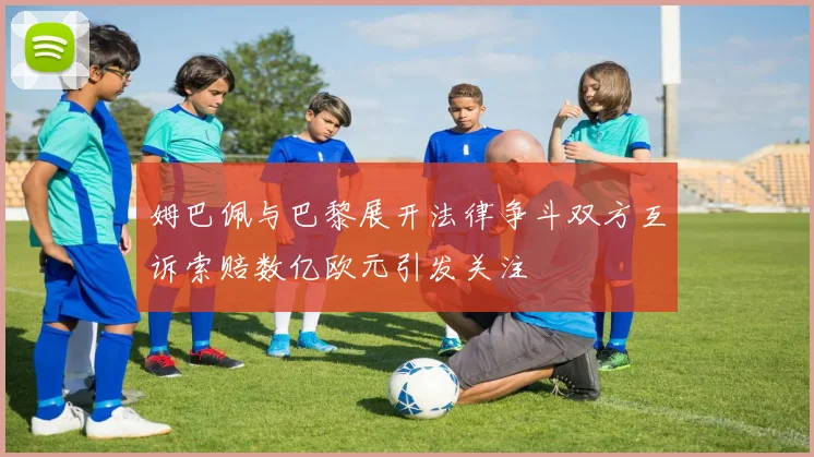 姆巴佩与巴黎展开法律争斗双方互诉索赔数亿欧元引发关注