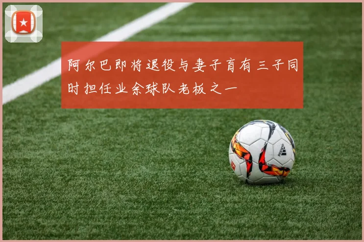 阿尔巴即将退役与妻子育有三子同时担任业余球队老板之一