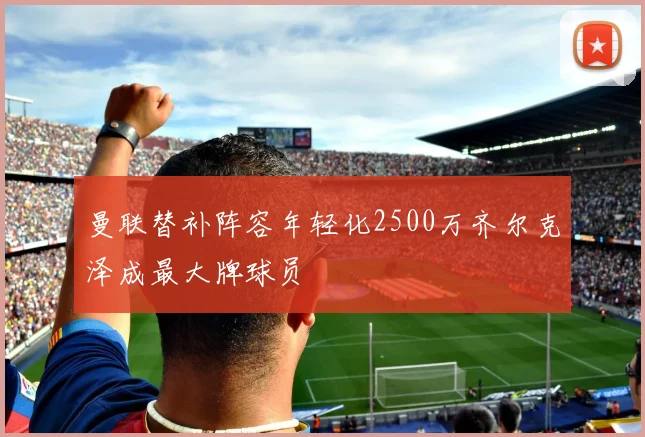 曼联替补阵容年轻化2500万齐尔克泽成最大牌球员