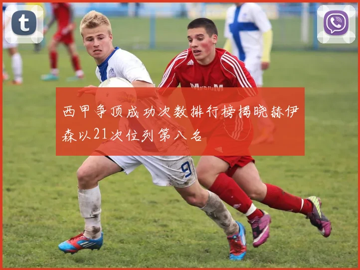 西甲争顶成功次数排行榜揭晓赫伊森以21次位列第八名