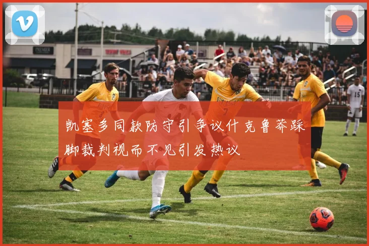 凯塞多同款防守引争议什克鲁莽踩脚裁判视而不见引发热议