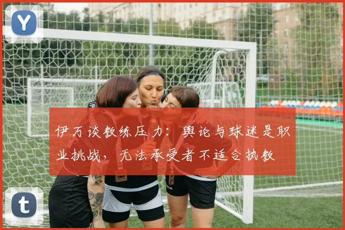 伊万谈教练压力：舆论与球迷是职业挑战，无法承受者不适合执教