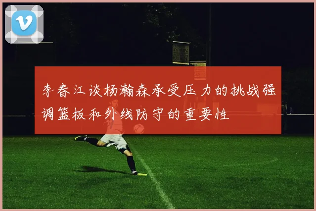 李春江谈杨瀚森承受压力的挑战强调篮板和外线防守的重要性