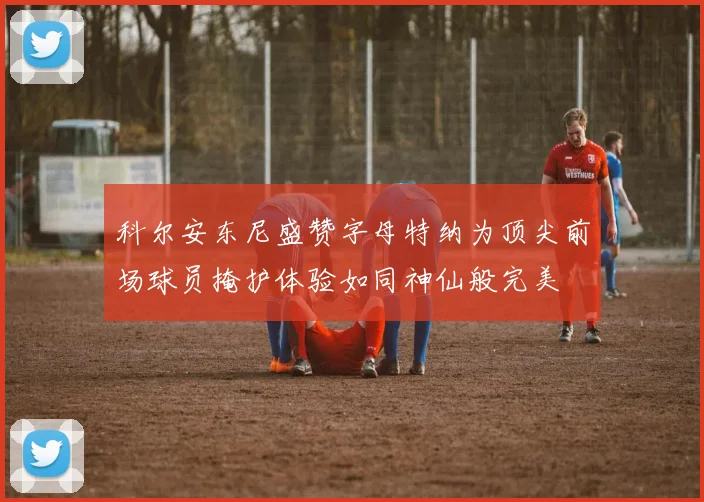科尔安东尼盛赞字母特纳为顶尖前场球员掩护体验如同神仙般完美