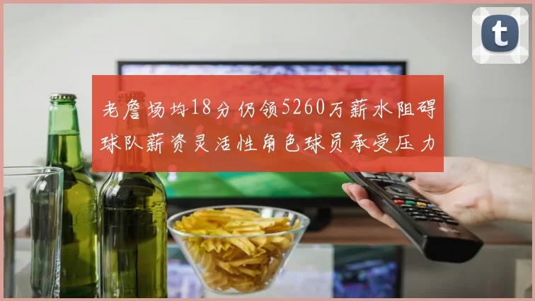 老詹场均18分仍领5260万薪水阻碍球队薪资灵活性角色球员承受压力