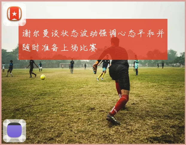 谢尔曼谈状态波动强调心态平和并随时准备上场比赛