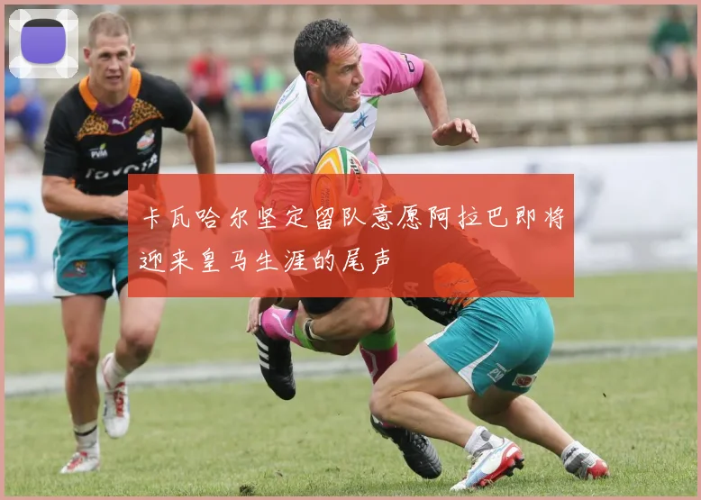 卡瓦哈尔坚定留队意愿阿拉巴即将迎来皇马生涯的尾声