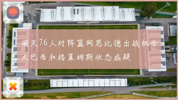 明天76人对阵篮网恩比德出战机会大巴洛和格莱姆斯状态成疑