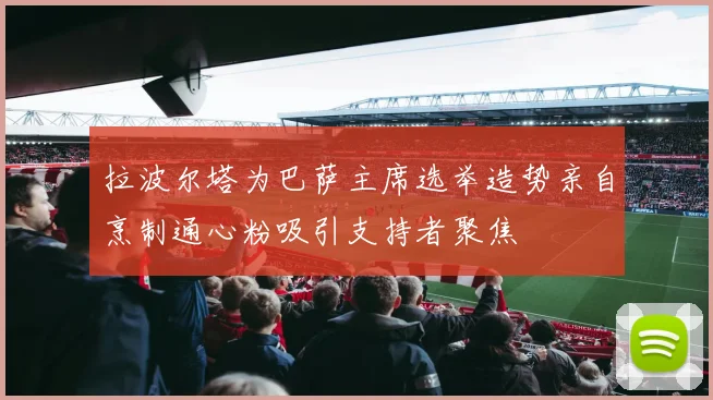 拉波尔塔为巴萨主席选举造势亲自烹制通心粉吸引支持者聚焦