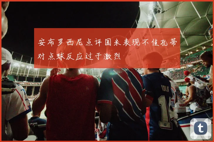 安布罗西尼点评国米表现不佳孔蒂对点球反应过于激烈