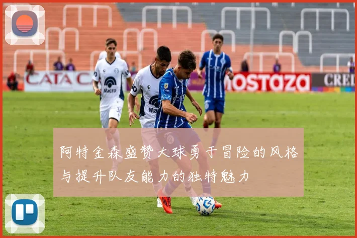 阿特金森盛赞大球勇于冒险的风格与提升队友能力的独特魅力