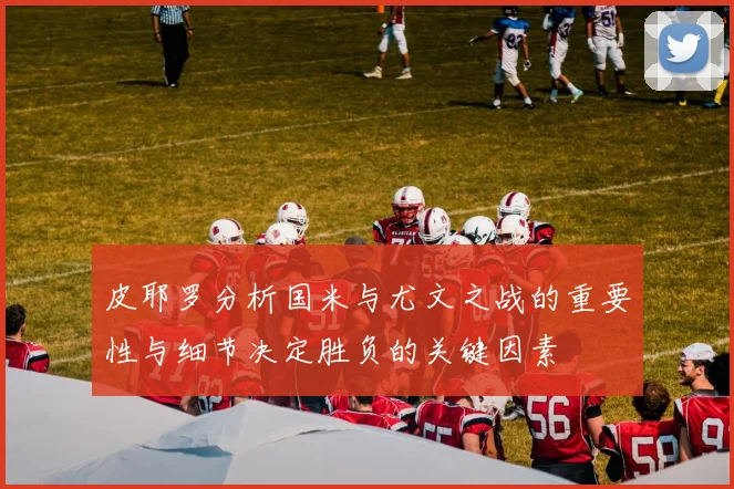 皮耶罗分析国米与尤文之战的重要性与细节决定胜负的关键因素