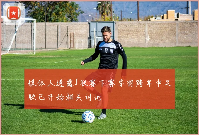 媒体人透露J联赛下赛季将跨年中足联已开始相关讨论