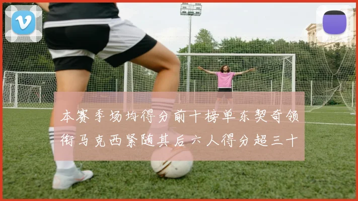 本赛季场均得分前十榜单东契奇领衔马克西紧随其后六人得分超三十