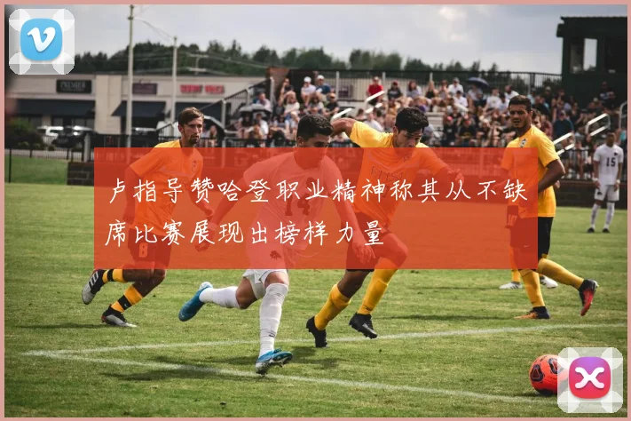 卢指导赞哈登职业精神称其从不缺席比赛展现出榜样力量