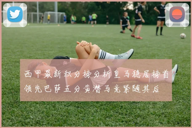 西甲最新积分榜分析皇马稳居榜首领先巴萨五分黄潜马竞紧随其后