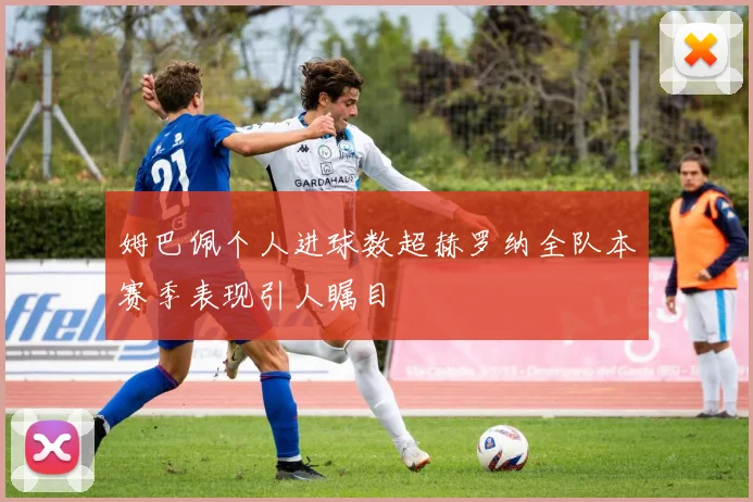 姆巴佩个人进球数超赫罗纳全队本赛季表现引人瞩目