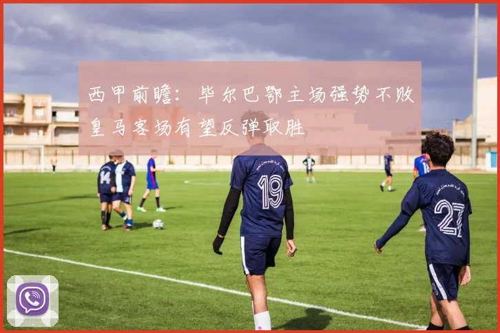 西甲前瞻：毕尔巴鄂主场强势不败皇马客场有望反弹取胜