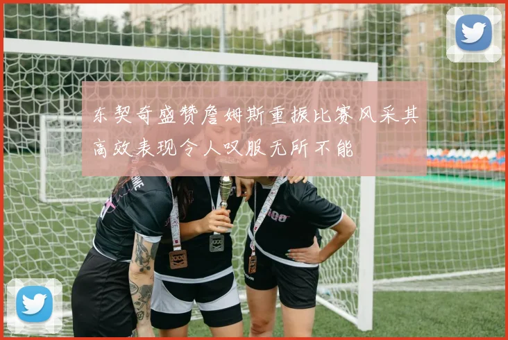 东契奇盛赞詹姆斯重振比赛风采其高效表现令人叹服无所不能
