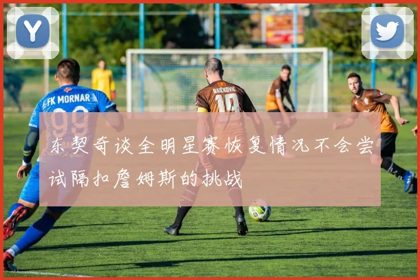 东契奇谈全明星赛恢复情况不会尝试隔扣詹姆斯的挑战