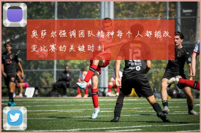 奥萨尔强调团队精神每个人都能改变比赛的关键时刻