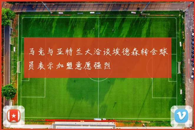 马竞与亚特兰大洽谈埃德森转会球员表示加盟意愿强烈