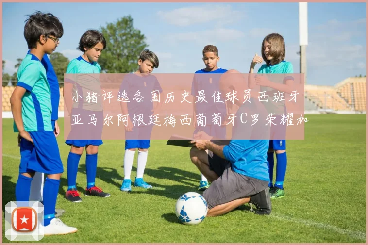 小猪评选各国历史最佳球员西班牙亚马尔阿根廷梅西葡萄牙C罗荣耀加冕