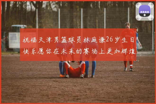 祝福天津男篮球员林庭谦26岁生日快乐愿你在未来的赛场上更加辉煌