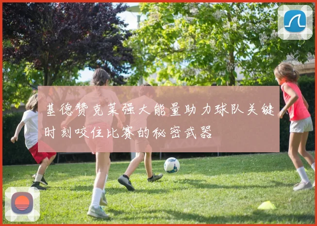 基德赞克莱强大能量助力球队关键时刻咬住比赛的秘密武器