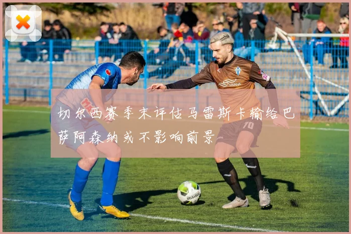 切尔西赛季末评估马雷斯卡输给巴萨阿森纳或不影响前景
