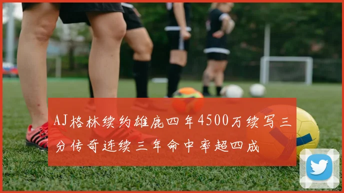 AJ格林续约雄鹿四年4500万续写三分传奇连续三年命中率超四成