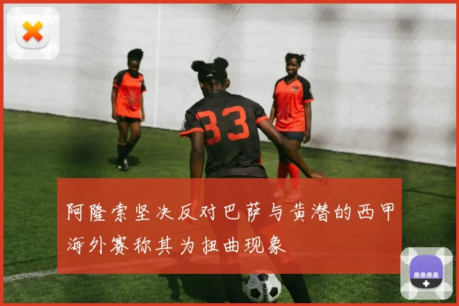 阿隆索坚决反对巴萨与黄潜的西甲海外赛称其为扭曲现象