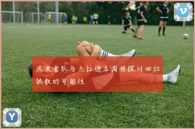 流浪者队与杰拉德本周将探讨回归执教的可能性