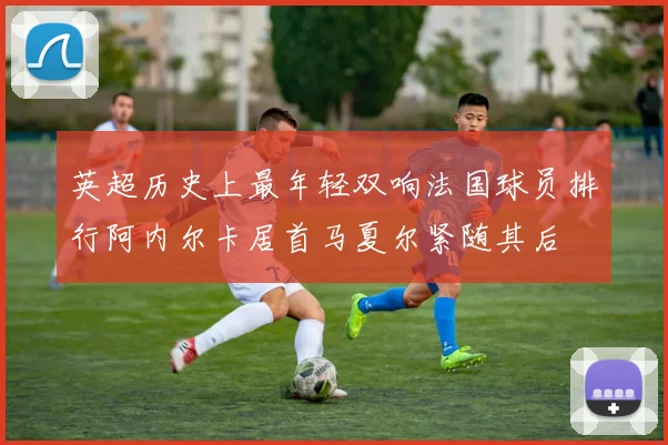 英超历史上最年轻双响法国球员排行阿内尔卡居首马夏尔紧随其后