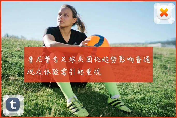 鲁尼警告足球美国化趋势影响普通观众体验需引起重视