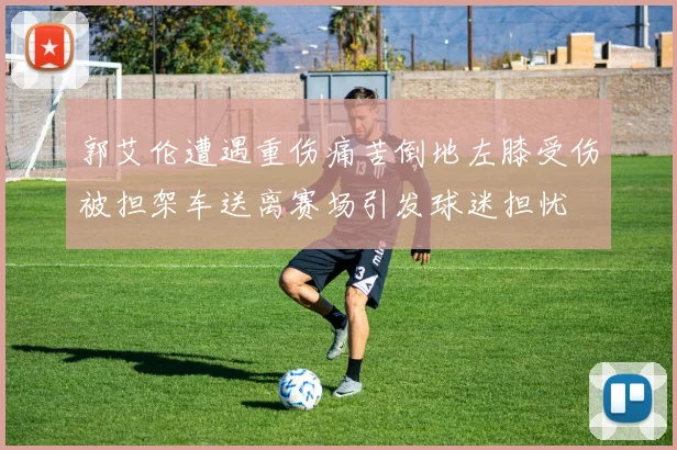 郭艾伦遭遇重伤痛苦倒地左膝受伤被担架车送离赛场引发球迷担忧