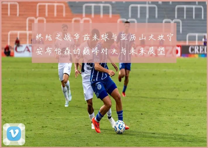 终结之战华兹米球与亚历山大坎宁安布伦森的巅峰对决与未来展望