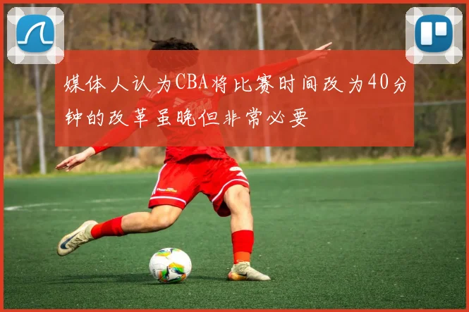 媒体人认为CBA将比赛时间改为40分钟的改革虽晚但非常必要