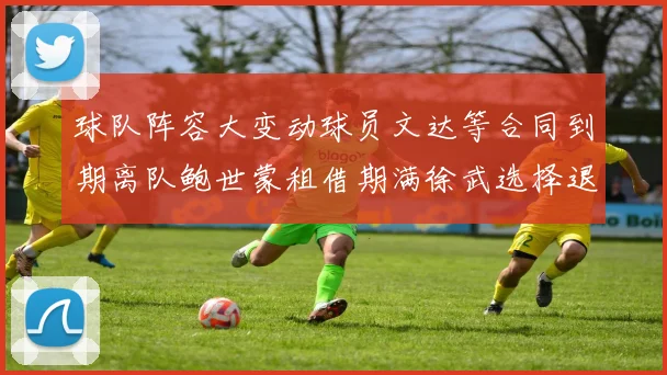 球队阵容大变动球员文达等合同到期离队鲍世蒙租借期满徐武选择退役