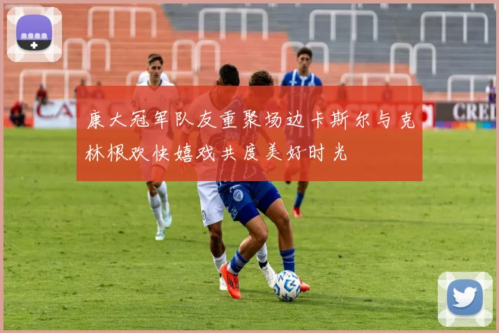 康大冠军队友重聚场边卡斯尔与克林根欢快嬉戏共度美好时光