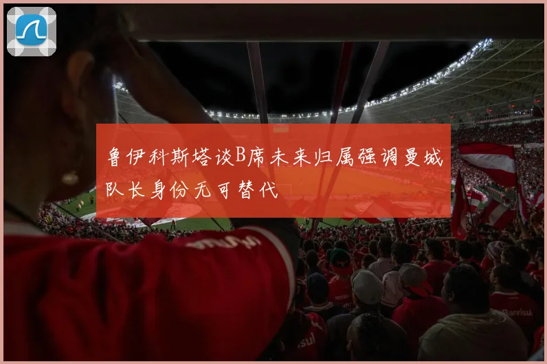 鲁伊科斯塔谈B席未来归属强调曼城队长身份无可替代