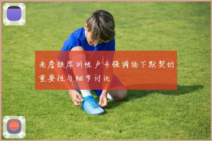 老詹缺席训练卢卡强调场下默契的重要性与细节讨论