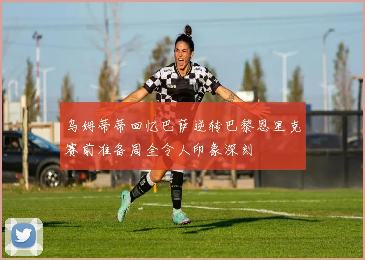 乌姆蒂蒂回忆巴萨逆转巴黎恩里克赛前准备周全令人印象深刻