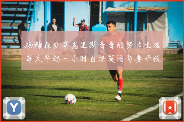 杨瀚森分享克里斯哥哥的努力生活每天早起一小时自学英语与妻子视频通话